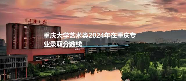 重庆大学艺术类2024高考在重庆专业录取分数线