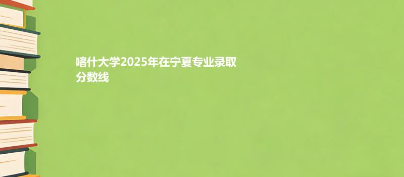 喀什大学2025在宁夏专业最低分和录取位次