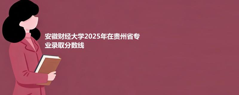 安徽财经大学2025在贵州专业录取最低分 