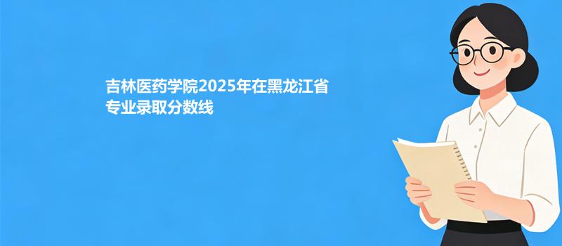 吉林医药学院2025年在黑龙江省专业录取分数线