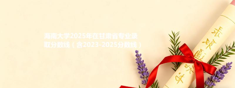 海南大学2025年在甘肃省专业录取分数线（含2023-2025分数线）
