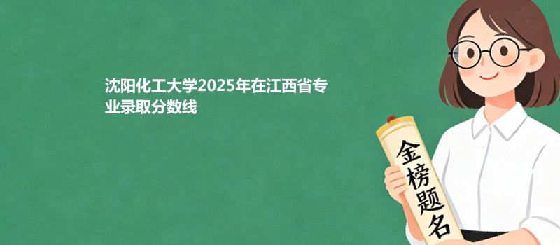 沈阳化工大学2025高考在江西分专业最低分汇总 2026志愿参考