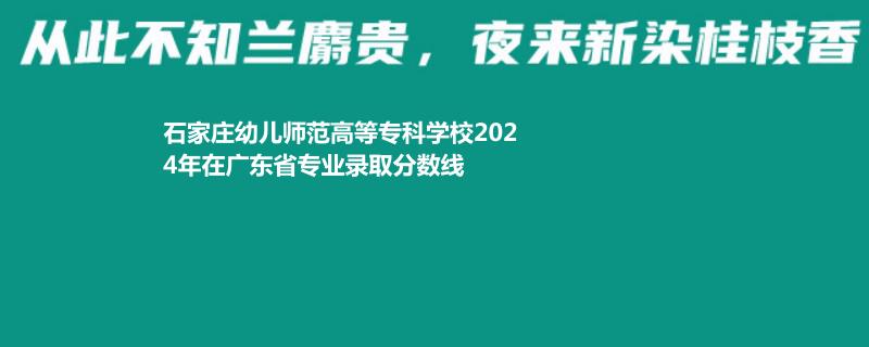 石家庄幼儿师范高等专科学校2024年在广东省专业录取分数线