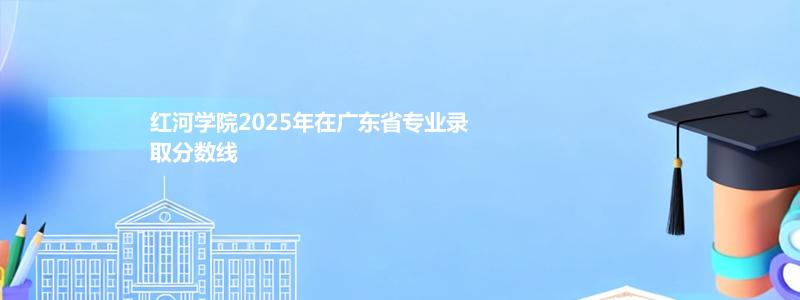 红河学院2025年在广东省专业录取分数线