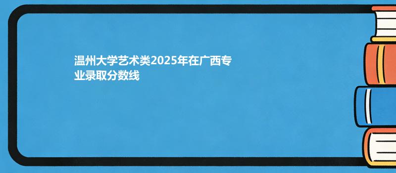 温州大学艺术类2025在广西专业录取最低分和最高分
