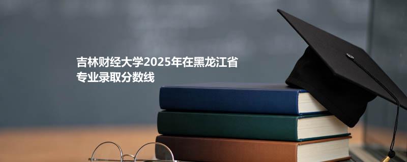 吉林财经大学2025在黑龙江专业录取最低分数线