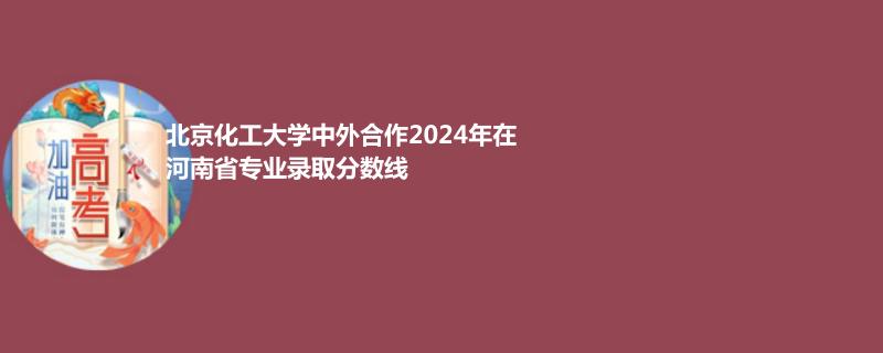 北京化工大学中外合作2024高考河南最低录取分数线