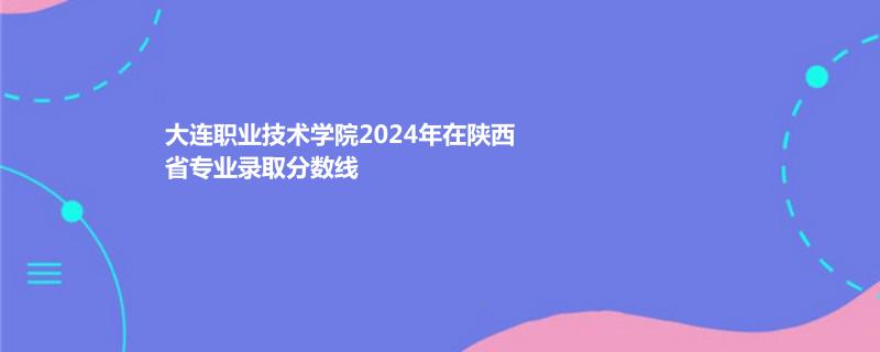 大连职业技术学院2024年在陕西专业录取分数线