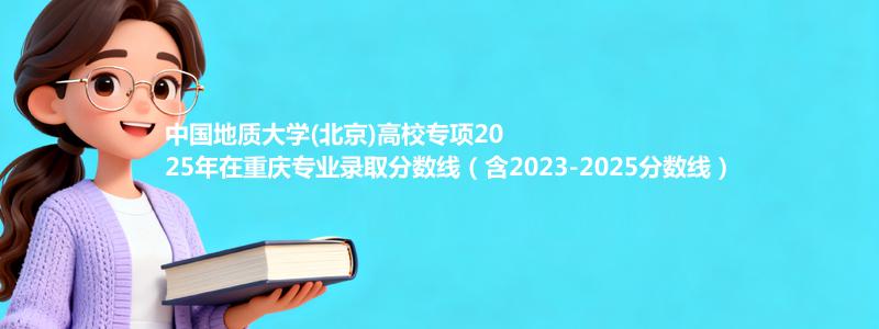 中国地质大学(北京)高校专项2025年在重庆专业录取分数线（含2023-2025分数线）