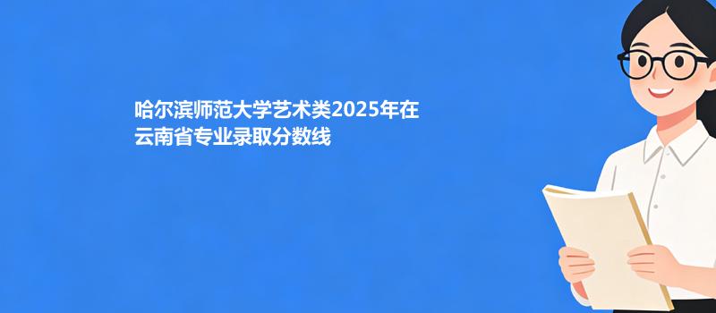 哈尔滨师范大学艺术类2025在云南专业录取分和位次汇总（2026考生参考）