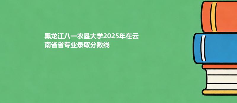 黑龙江八一农垦大学2025在云南专业分数线和位次（2026）参考