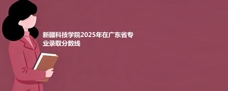 新疆科技学院2025在广东专业最低分和最高分