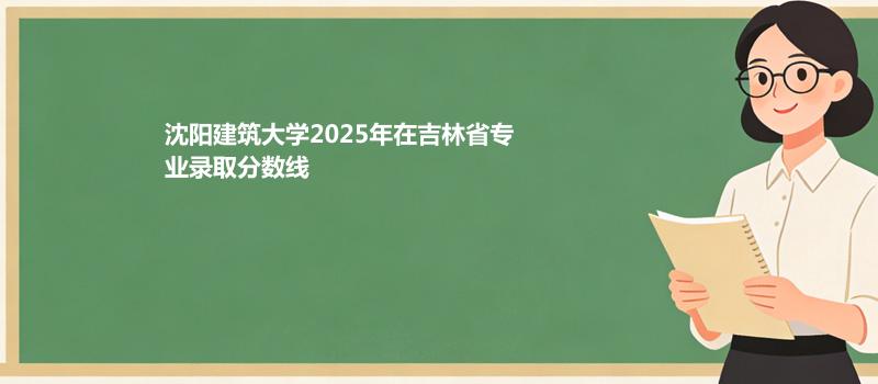 沈阳建筑大学2025高考在吉林专业录取最低分数线