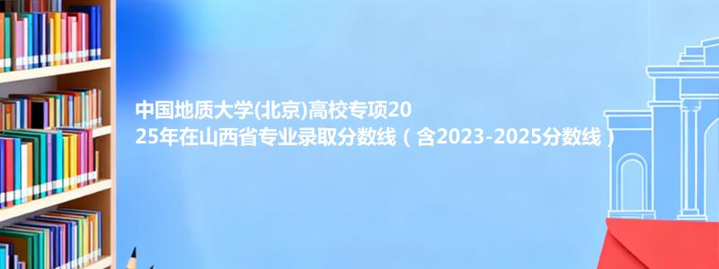 中国地质大学(北京)高校专项2025年在山西专业录取分数线（含2023-2025分数线）
