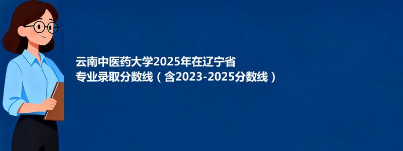 云南中医药大学2025年在辽宁专业录取分数线(含2023-2025历年)