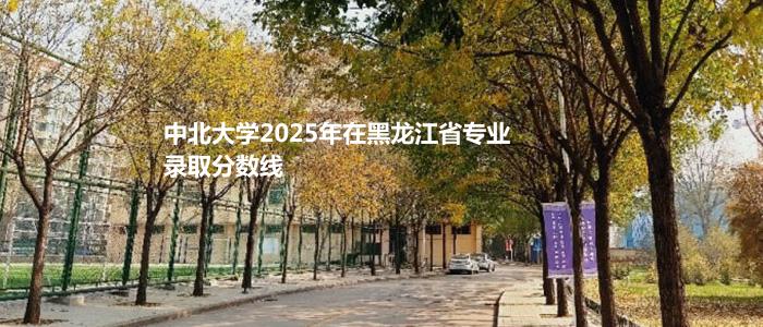 中北大学2025年在黑龙江省专业录取分数线