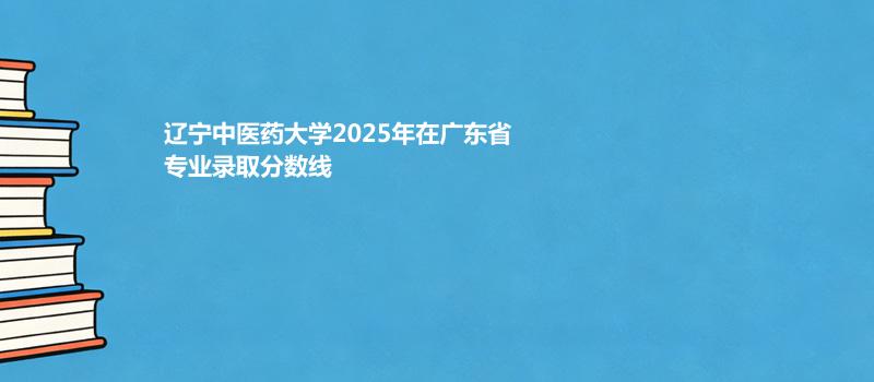 辽宁中医药大学2025高考在广东专业录取最低分详情