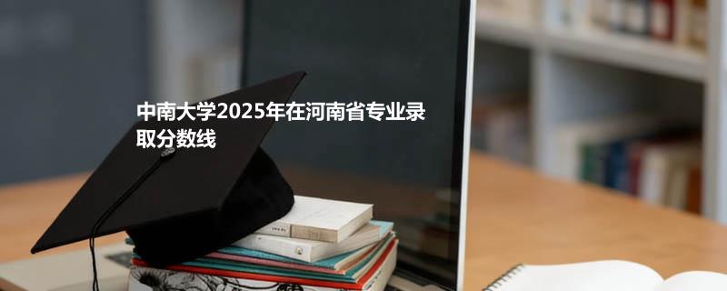 中南大学2025高考在河南录取分数线：物理类最低645分