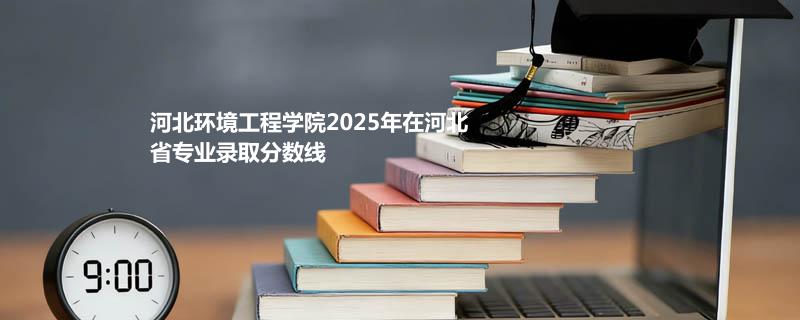 河北环境工程学院2025在河北专业录取分数（2026参考）