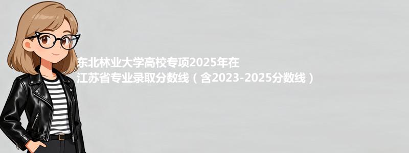 东北林业大学高校专项2025年在江苏分数线和最低位次(含2023-2025历年)