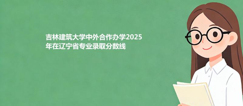 吉林建筑大学中外合作办学2025在辽宁专业录取最低分详情