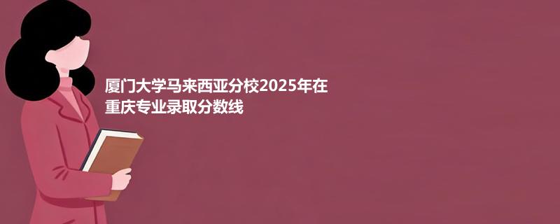 厦门大学马来西亚分校2025年在重庆专业录取分数线