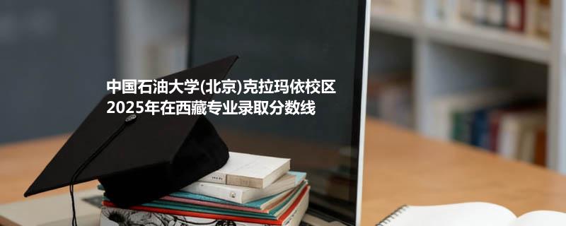 中国石油大学(北京)克拉玛依校2025在西藏专业最低分汇总