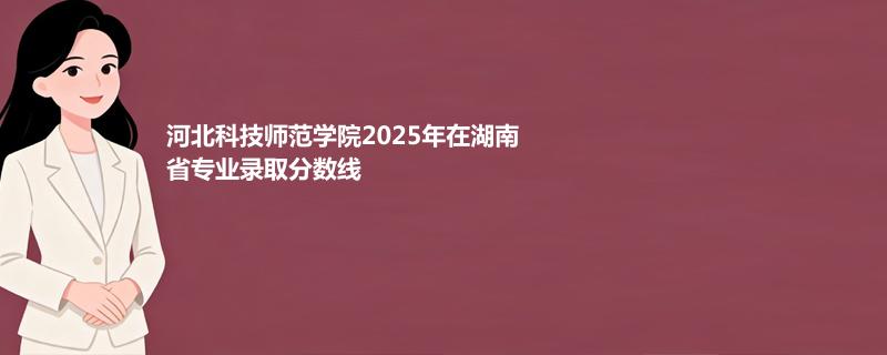河北科技师范学院2025年在湖南省专业录取分数线