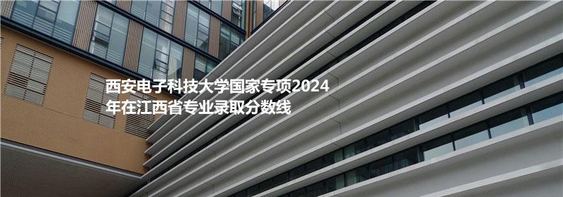 西安电子科技大学国家专项2024江西专业录取分数线