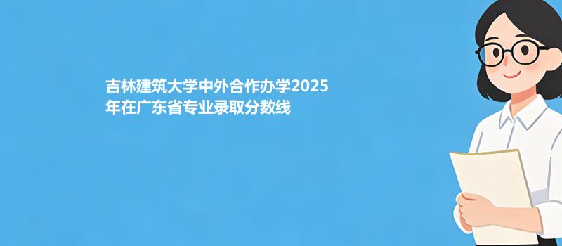 吉林建筑大学中外合作办学2025在广东专业录取最低分数线