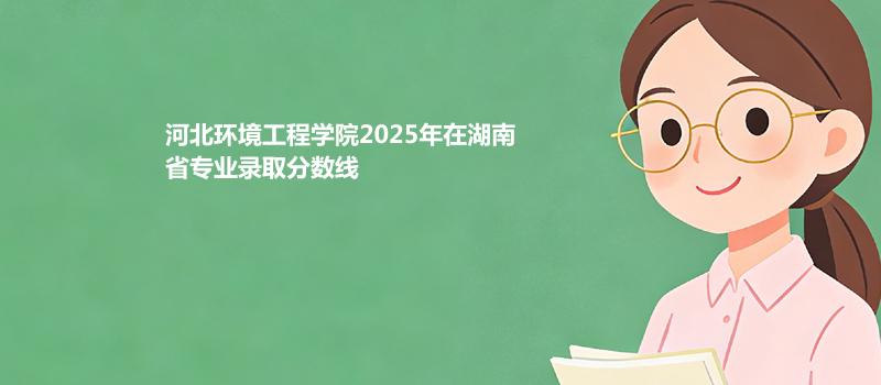 河北环境工程学院2025年在湖南省专业录取分数线