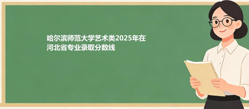 哈尔滨师范大学艺术类2025在河北专业录取最低分、最低位次（2026参考）