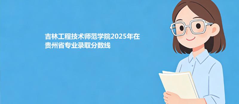 吉林工程技术师范学院2025在贵州录取分数线和位次