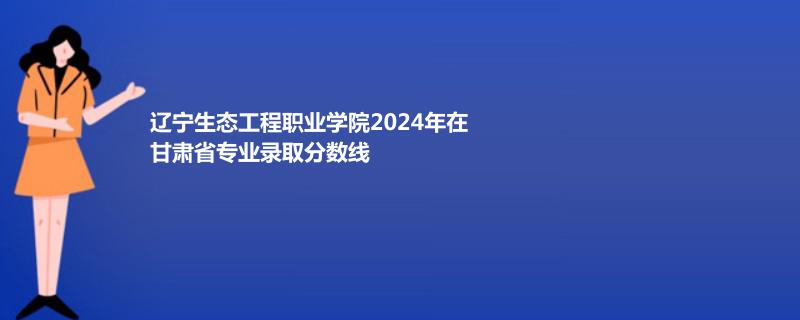 辽宁生态工程职业学院2024年在甘肃专业录取分数线