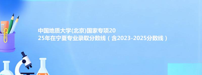 中国地质大学(北京)国家专项2025年在宁夏录取分数线和最低位次(含2023-2025历年)