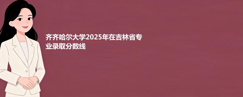 齐齐哈尔大学2025在吉林专业录取最低分数线