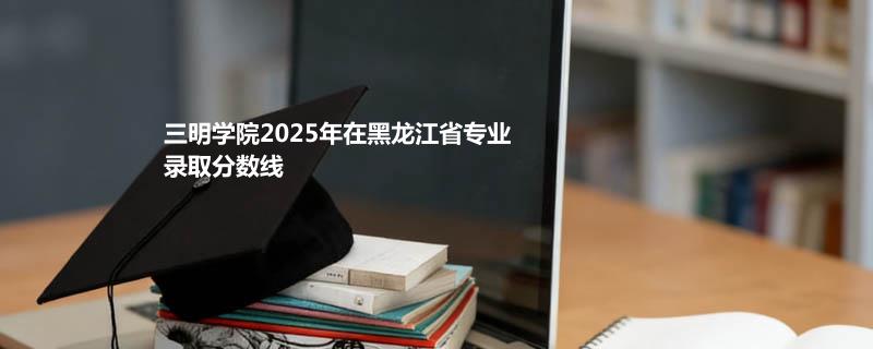 三明学院2025年在黑龙江省专业录取分数线