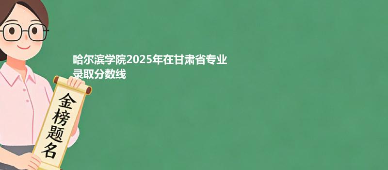 哈尔滨学院2025在甘肃录取分数线 历史类最低467分