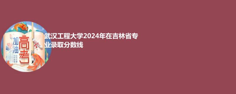武汉工程大学2024年在吉林省专业录取分数线