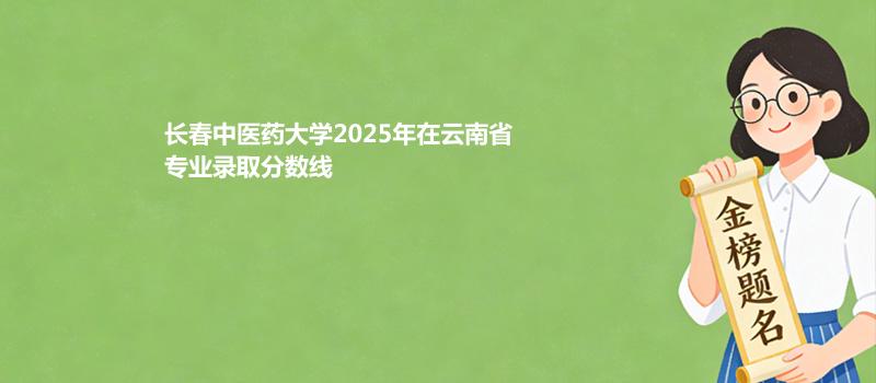 长春中医药大学2025在云南专业录取分汇总（2026考生参考）