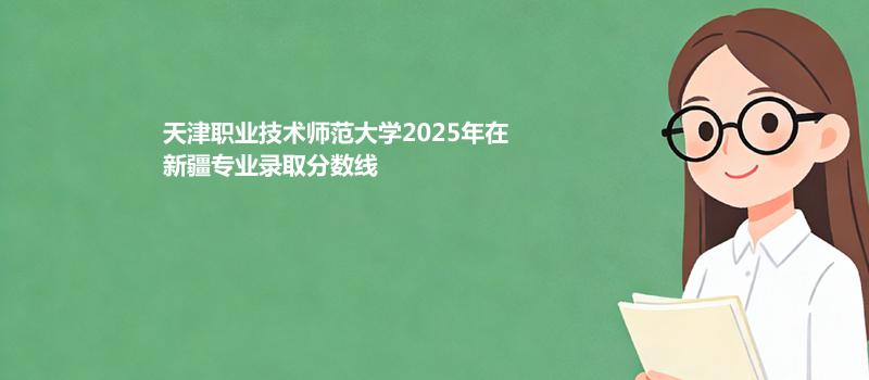天津职业技术师范大学2025在新疆分专业最低录取分数