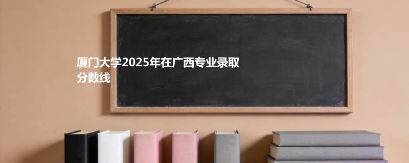 厦门大学2025高考在广西录取分数线（含预科班、马来西亚分校）