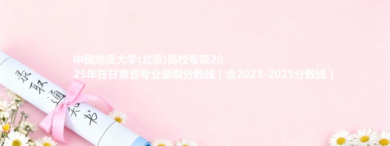 中国地质大学(北京)高校专项2025年在甘肃专业录取分数线（含2023-2025分数线）