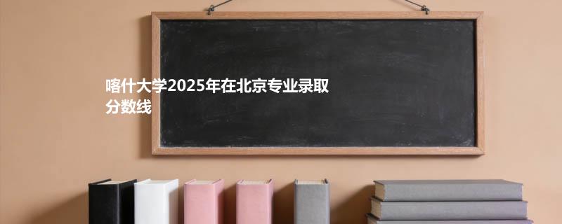 喀什大学2025在北京专业最低分和录取位次