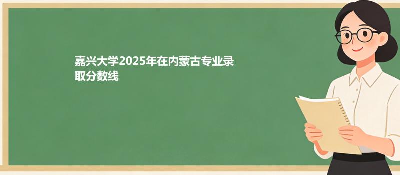 嘉兴大学2025在内蒙古专业录取最低分、最高分