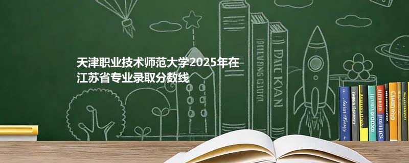 天津职业技术师范大学2025在江苏分专业最低录取分数