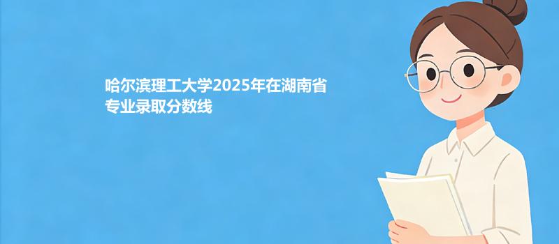 哈尔滨理工大学2025在湖南录取分数线 物理类最低532分
