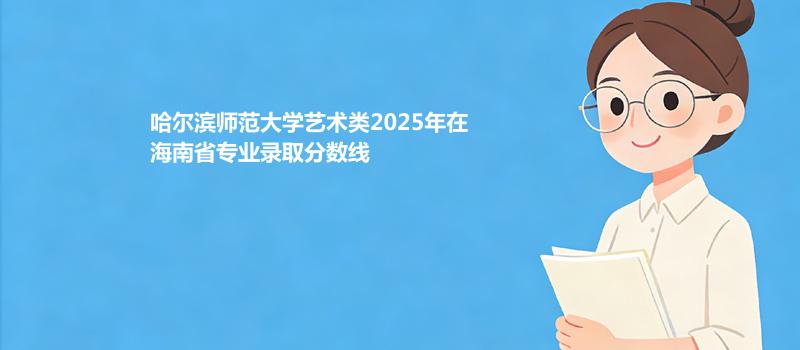 哈尔滨师范大学艺术类2025在海南专业录取分和录取位次 2026参考