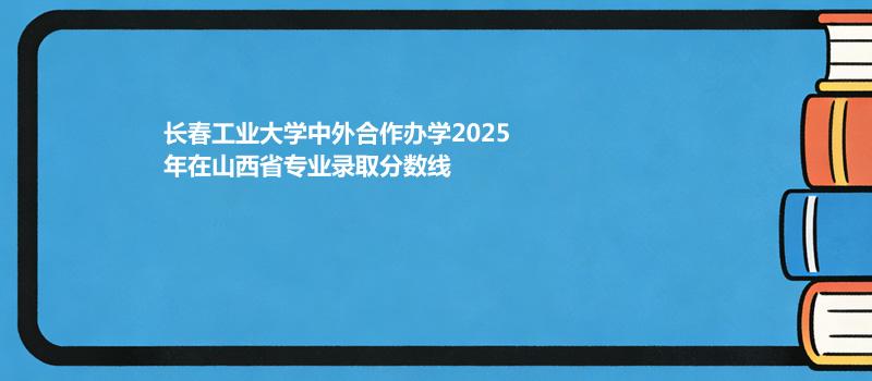 长春工业大学中外合作办学2025在山西专业最低录取分 2026多少分能考上