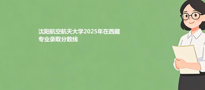 沈阳航空航天大学2025高考在西藏专业录取最低分数线